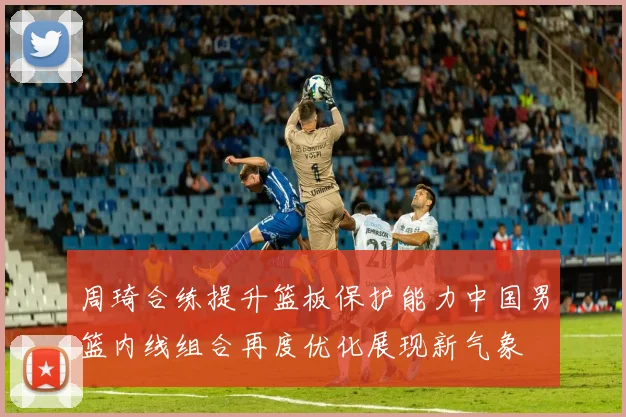 周琦合练提升篮板保护能力中国男篮内线组合再度优化展现新气象